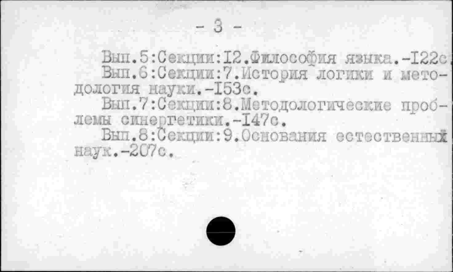 ﻿- 3 -
Выи.5:С екции:12.Философия языка.-122с
Вып.6:Секции:7.История логики и методология науки.-153с.
Выл. 7: Секции: 8. Методологические проблемы синергетики.-147 с.
Вып.8:Секции:9.Основания естественны! наук.-207с.